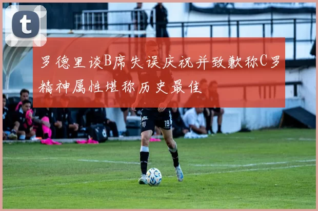 罗德里谈B席失误庆祝并致歉称C罗精神属性堪称历史最佳