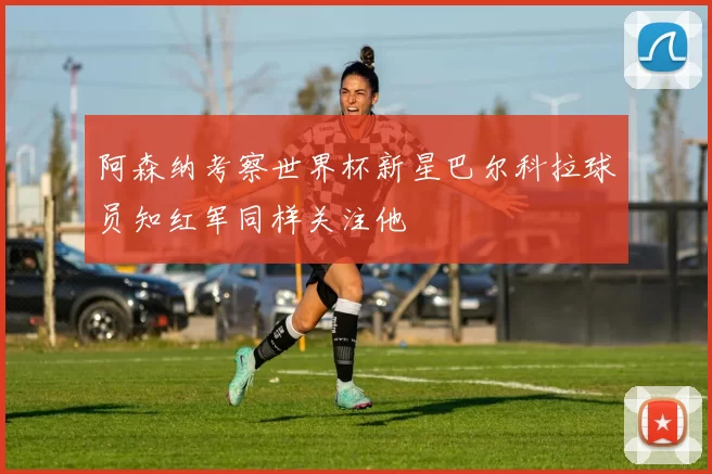 阿森纳考察世界杯新星巴尔科拉球员知红军同样关注他