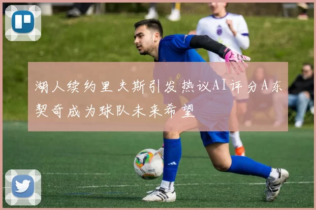 湖人续约里夫斯引发热议AI评分A东契奇成为球队未来希望