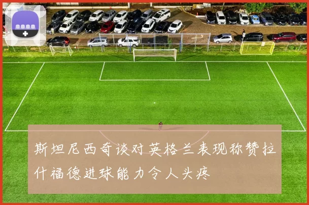 斯坦尼西奇谈对英格兰表现称赞拉什福德进球能力令人头疼